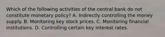 Which of the following activities of the central bank do not constitute monetary policy? A. Indirectly controlling the money supply. B. Monitoring key stock prices. C. Monitoring financial institutions. D. Controlling certain key interest rates.