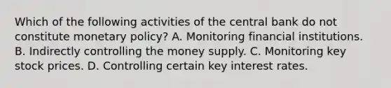 Which of the following activities of the central bank do not constitute monetary​ policy? A. Monitoring financial institutions. B. Indirectly controlling the money supply. C. Monitoring key stock prices. D. Controlling certain key interest rates.