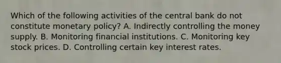 Which of the following activities of the central bank do not constitute monetary​ policy? A. Indirectly controlling the money supply. B. Monitoring financial institutions. C. Monitoring key stock prices. D. Controlling certain key interest rates.