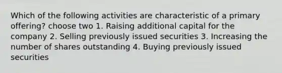 Which of the following activities are characteristic of a primary offering? choose two 1. Raising additional capital for the company 2. Selling previously issued securities 3. Increasing the number of shares outstanding 4. Buying previously issued securities