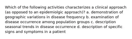 Which of the following activities characterizes a clinical approach (as opposed to an epidemiolgic approach)? a. demonstration of geographic variations in disease frequency b. examination of disease occurrence among population groups c. description seasonal trends in disease occurrence d. description of specific signs and symptoms in a patient