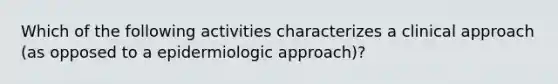 Which of the following activities characterizes a clinical approach (as opposed to a epidermiologic approach)?