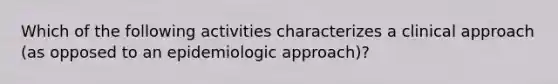 Which of the following activities characterizes a clinical approach (as opposed to an epidemiologic approach)?