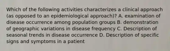 Which of the following activities characterizes a clinical approach (as opposed to an epidemiological approach)? A. examination of disease occurrence among population groups B. demonstration of geographic variations in disease frequency C. Description of seasonal trends in disease occurrence D. Description of specific signs and symptoms in a patient