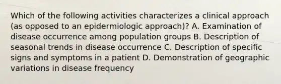 Which of the following activities characterizes a clinical approach (as opposed to an epidermiologic approach)? A. Examination of disease occurrence among population groups B. Description of seasonal trends in disease occurrence C. Description of specific signs and symptoms in a patient D. Demonstration of geographic variations in disease frequency