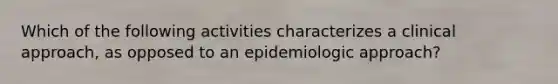 Which of the following activities characterizes a clinical approach, as opposed to an epidemiologic approach?