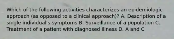 Which of the following activities characterizes an epidemiologic approach (as opposed to a clinical approach)? A. Description of a single individual's symptoms B. Surveillance of a population C. Treatment of a patient with diagnosed illness D. A and C