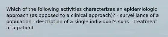 Which of the following activities characterizes an epidemiologic approach (as opposed to a clinical approach)? - surveillance of a population - description of a single individual's sxns - treatment of a patient