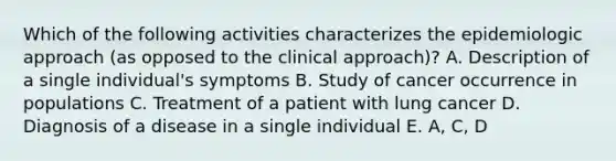 Which of the following activities characterizes the epidemiologic approach (as opposed to the clinical approach)? A. Description of a single individual's symptoms B. Study of cancer occurrence in populations C. Treatment of a patient with lung cancer D. Diagnosis of a disease in a single individual E. A, C, D