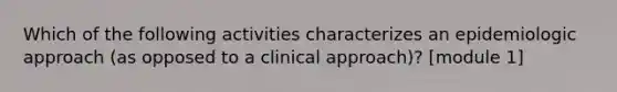 Which of the following activities characterizes an epidemiologic approach (as opposed to a clinical approach)? [module 1]