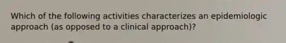 Which of the following activities characterizes an epidemiologic approach (as opposed to a clinical approach)?