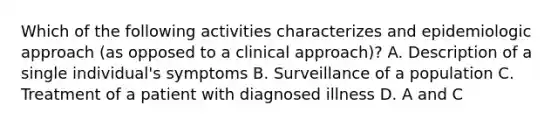 Which of the following activities characterizes and epidemiologic approach (as opposed to a clinical approach)? A. Description of a single individual's symptoms B. Surveillance of a population C. Treatment of a patient with diagnosed illness D. A and C