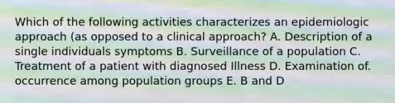 Which of the following activities characterizes an epidemiologic approach (as opposed to a clinical approach? A. Description of a single individuals symptoms B. Surveillance of a population C. Treatment of a patient with diagnosed Illness D. Examination of. occurrence among population groups E. B and D