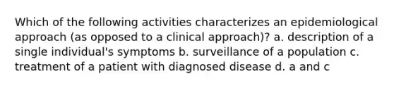 Which of the following activities characterizes an epidemiological approach (as opposed to a clinical approach)? a. description of a single individual's symptoms b. surveillance of a population c. treatment of a patient with diagnosed disease d. a and c