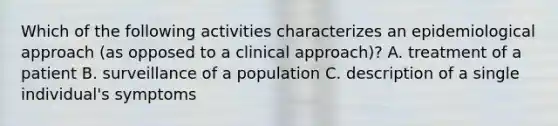 Which of the following activities characterizes an epidemiological approach (as opposed to a clinical approach)? A. treatment of a patient B. surveillance of a population C. description of a single individual's symptoms