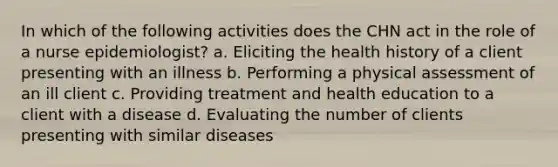 In which of the following activities does the CHN act in the role of a nurse epidemiologist? a. Eliciting the health history of a client presenting with an illness b. Performing a physical assessment of an ill client c. Providing treatment and health education to a client with a disease d. Evaluating the number of clients presenting with similar diseases