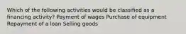 Which of the following activities would be classified as a financing activity? Payment of wages Purchase of equipment Repayment of a loan Selling goods