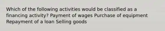 Which of the following activities would be classified as a financing activity? Payment of wages Purchase of equipment Repayment of a loan Selling goods