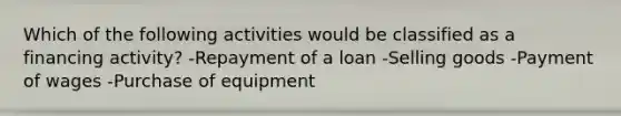 Which of the following activities would be classified as a financing activity? -Repayment of a loan -Selling goods -Payment of wages -Purchase of equipment