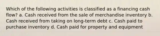 Which of the following activities is classified as a financing cash flow? a. Cash received from the sale of merchandise inventory b. Cash received from taking on long-term debt c. Cash paid to purchase inventory d. Cash paid for property and equipment