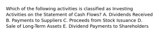 Which of the following activities is classified as Investing Activities on the Statement of Cash Flows? A. Dividends Received B. Payments to Suppliers C. Proceeds from Stock Issuance D. Sale of Long-Term Assets E. Dividend Payments to Shareholders