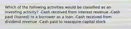 Which of the following activities would be classified as an investing activity? -Cash received from interest revenue -Cash paid (loaned) to a borrower as a loan -Cash received from dividend revenue -Cash paid to reacquire capital stock