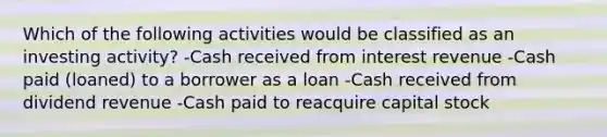 Which of the following activities would be classified as an investing activity? -Cash received from interest revenue -Cash paid (loaned) to a borrower as a loan -Cash received from dividend revenue -Cash paid to reacquire capital stock