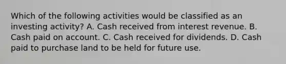 Which of the following activities would be classified as an investing activity? A. Cash received from interest revenue. B. Cash paid on account. C. Cash received for dividends. D. Cash paid to purchase land to be held for future use.