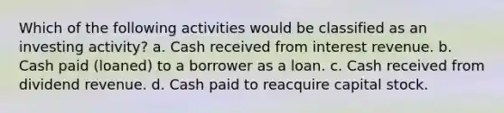 Which of the following activities would be classified as an investing activity? a. Cash received from interest revenue. b. Cash paid (loaned) to a borrower as a loan. c. Cash received from dividend revenue. d. Cash paid to reacquire capital stock.