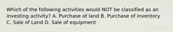 Which of the following activities would NOT be classified as an investing activity? A. Purchase of land B. Purchase of inventory C. Sale of Land D. Sale of equipment