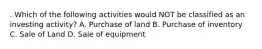 . Which of the following activities would NOT be classified as an investing activity? A. Purchase of land B. Purchase of inventory C. Sale of Land D. Sale of equipment