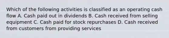 Which of the following activities is classified as an operating cash flow A. Cash paid out in dividends B. Cash received from selling equipment C. Cash paid for stock repurchases D. Cash received from customers from providing services