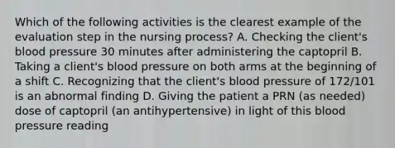 Which of the following activities is the clearest example of the evaluation step in the nursing process? A. Checking the client's blood pressure 30 minutes after administering the captopril B. Taking a client's blood pressure on both arms at the beginning of a shift C. Recognizing that the client's blood pressure of 172/101 is an abnormal finding D. Giving the patient a PRN (as needed) dose of captopril (an antihypertensive) in light of this blood pressure reading