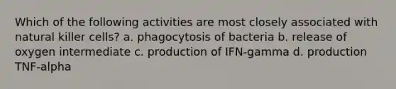 Which of the following activities are most closely associated with natural killer cells? a. phagocytosis of bacteria b. release of oxygen intermediate c. production of IFN-gamma d. production TNF-alpha