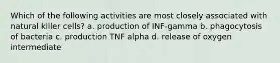 Which of the following activities are most closely associated with natural killer cells? a. production of INF-gamma b. phagocytosis of bacteria c. production TNF alpha d. release of oxygen intermediate