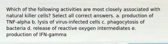 Which of the following activities are most closely associated with natural killer cells? Select all correct answers. a. production of TNF-alpha b. lysis of virus-infected cells c. phagocytosis of bacteria d. release of reactive oxygen intermediates e. production of IFN-gamma