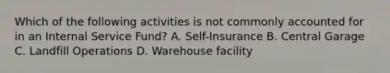 Which of the following activities is not commonly accounted for in an Internal Service Fund? A. Self-Insurance B. Central Garage C. Landfill Operations D. Warehouse facility