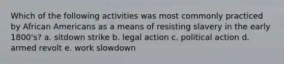 Which of the following activities was most commonly practiced by African Americans as a means of resisting slavery in the early 1800's? a. sitdown strike b. legal action c. political action d. armed revolt e. work slowdown