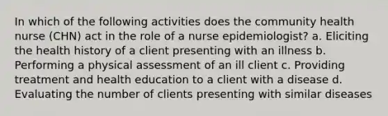 In which of the following activities does the community health nurse (CHN) act in the role of a nurse epidemiologist? a. Eliciting the health history of a client presenting with an illness b. Performing a physical assessment of an ill client c. Providing treatment and health education to a client with a disease d. Evaluating the number of clients presenting with similar diseases