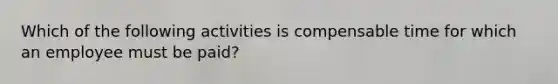 Which of the following activities is compensable time for which an employee must be paid?​