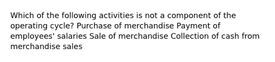 Which of the following activities is not a component of the operating cycle? Purchase of merchandise Payment of employees' salaries Sale of merchandise Collection of cash from merchandise sales