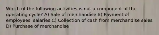 Which of the following activities is not a component of the operating cycle? A) Sale of merchandise B) Payment of employees' salaries C) Collection of cash from merchandise sales D) Purchase of merchandise