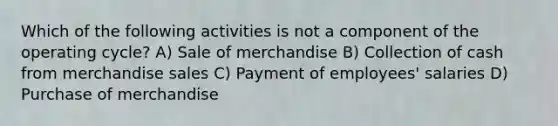 Which of the following activities is not a component of the operating cycle? A) Sale of merchandise B) Collection of cash from merchandise sales C) Payment of employees' salaries D) Purchase of merchandise