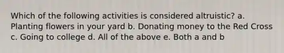 Which of the following activities is considered altruistic? a. Planting flowers in your yard b. Donating money to the Red Cross c. Going to college d. All of the above e. Both a and b