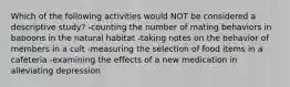 Which of the following activities would NOT be considered a descriptive study? -counting the number of mating behaviors in baboons in the natural habitat -taking notes on the behavior of members in a cult -measuring the selection of food items in a cafeteria -examining the effects of a new medication in alleviating depression