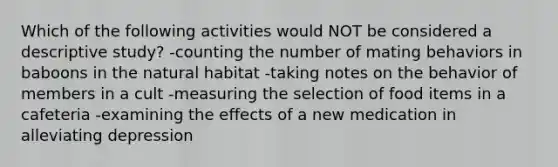 Which of the following activities would NOT be considered a descriptive study? -counting the number of mating behaviors in baboons in the natural habitat -taking notes on the behavior of members in a cult -measuring the selection of food items in a cafeteria -examining the effects of a new medication in alleviating depression