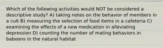 Which of the following activities would NOT be considered a descriptive study? A) taking notes on the behavior of members in a cult B) measuring the selection of food items in a cafeteria C) examining the effects of a new medication in alleviating depression D) counting the number of mating behaviors in baboons in the natural habitat