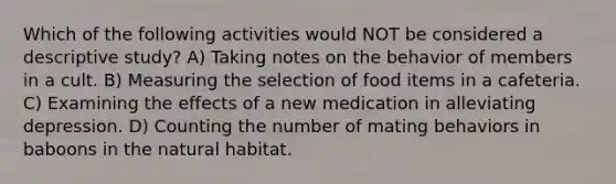 Which of the following activities would NOT be considered a descriptive study? A) Taking notes on the behavior of members in a cult. B) Measuring the selection of food items in a cafeteria. C) Examining the effects of a new medication in alleviating depression. D) Counting the number of mating behaviors in baboons in the natural habitat.