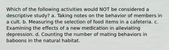 Which of the following activities would NOT be considered a descriptive study? a. Taking notes on the behavior of members in a cult. b. Measuring the selection of food items in a cafeteria. c. Examining the effects of a new medication in alleviating depression. d. Counting the number of mating behaviors in baboons in the natural habitat.