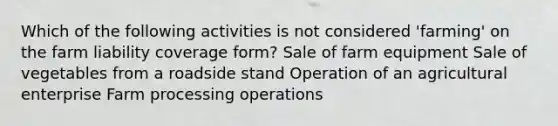 Which of the following activities is not considered 'farming' on the farm liability coverage form? Sale of farm equipment Sale of vegetables from a roadside stand Operation of an agricultural enterprise Farm processing operations